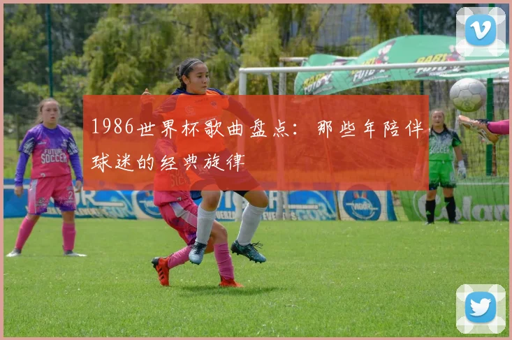 1986世界杯歌曲盘点:那些年陪伴球迷的经典旋律