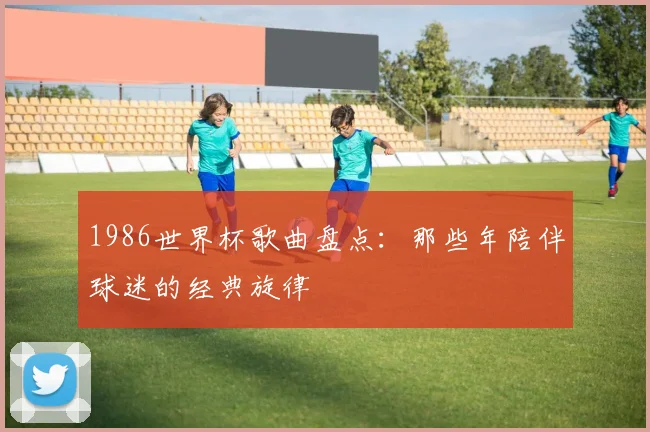 1986世界杯歌曲盘点:那些年陪伴球迷的经典旋律