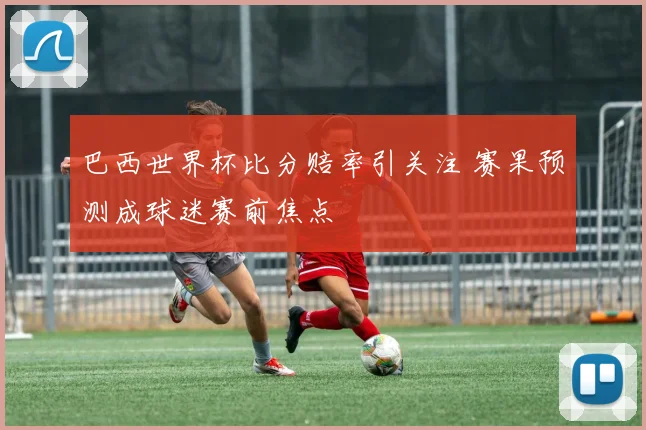 巴西世界杯比分赔率引关注 赛果预测成球迷赛前焦点